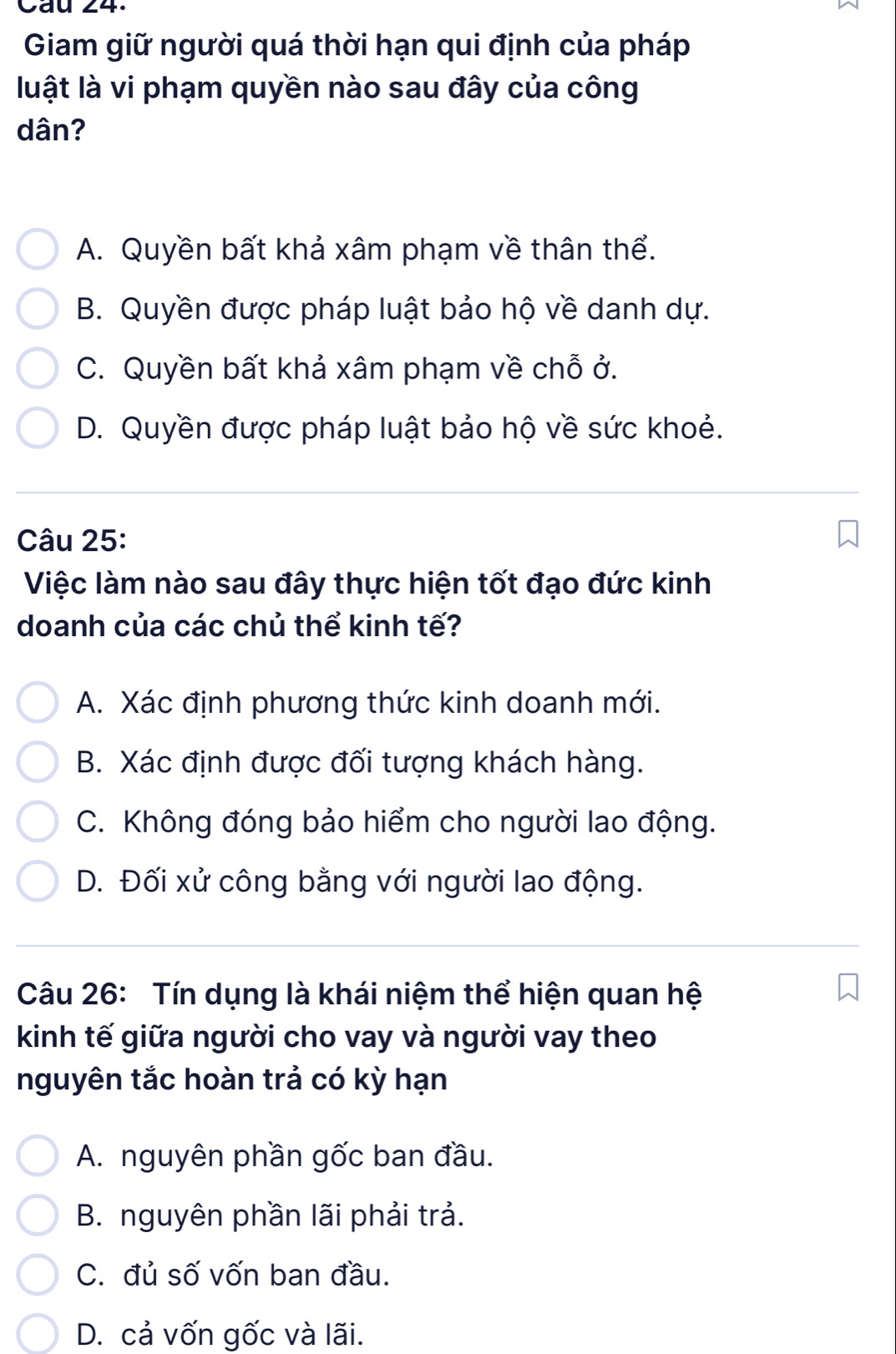 Cau 24.
Giam giữ người quá thời hạn qui định của pháp
luật là vi phạm quyền nào sau đây của công
dân?
A. Quyền bất khả xâm phạm về thân thể.
B. Quyền được pháp luật bảo hộ về danh dự.
C. Quyền bất khả xâm phạm về chỗ ở.
D. Quyền được pháp luật bảo hộ về sức khoẻ.
Câu 25:
Việc làm nào sau đây thực hiện tốt đạo đức kinh
doanh của các chủ thể kinh tế?
A. Xác định phương thức kinh doanh mới.
B. Xác định được đối tượng khách hàng.
C. Không đóng bảo hiểm cho người lao động.
D. Đối xử công bằng với người lao động.
Câu 26: Tín dụng là khái niệm thể hiện quan hệ
kinh tế giữa người cho vay và người vay theo
nguyên tắc hoàn trả có kỳ hạn
A. nguyên phần gốc ban đầu.
B. nguyên phần lãi phải trả.
C. đủ số vốn ban đầu.
D. cả vốn gốc và lãi.