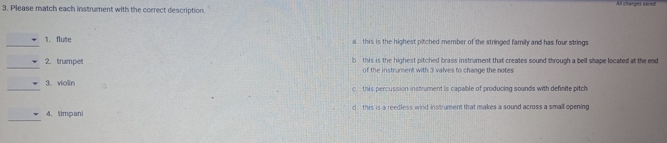 All changes saved
3. Please match each instrument with the correct description.
_
1. flute a. this is the highest pitched member of the stringed family and has four strings
_
2. trumpet b. this is the highest pitched brass instrument that creates sound through a bell shape located at the end
of the instrument with 3 valves to change the notes
_
3. violin
c. this percussion instrument is capable of producing sounds with definite pitch
d,this is a reedless wind instrument that makes a sound across a small opening
_
4. timpani