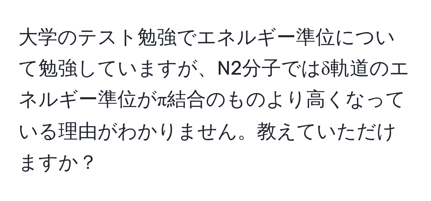 大学のテスト勉強でエネルギー準位について勉強していますが、N2分子ではδ軌道のエネルギー準位がπ結合のものより高くなっている理由がわかりません。教えていただけますか？