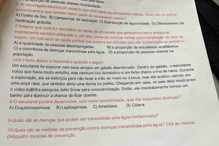 us pela água.
opurção de pessoas obesas na população.
6 -A reportagem destaca um aspecto que está ligado ao saneamento básico. Quais são os outros
procedimentos que também fazem parte do saneamento básico?
A) Coleta de lixo. B) Campanhas de vacinação. C) Distribuição de água tratada. D) Oferecimento de
medicação gratuita.
7-Imagine que você é o secretário de saúde de um estado que apresentou baixo acesso ao
esgotamento sanitário adequado e, por isso, pretende solicitar verbas para a ampliação da rede de
esgoto. Um indicador de saúde pública que poderia ser utilizado para dar sustentação ao pedido é...
A) a quantidade de pessoas desempregadas. B) a proporção de estudantes analfabetos.
C) a ocorrência de doenças transmitidas pela água. D) a proporção de pessoas obesas na
população
Leia o texto abaixo e responda a questão a seguir:
Um estudante foi explorar com seus amigos um galpão abandonado. Dentro do galpão, o estudante
notou que havia muito entulho, mas nenhum lixo doméstico e um forte cheiro urina de ratos. Durante
a exploração, ele se esforçou para não levar a mão ao rosto ou à boca, mas ele acabou caindo em
uma poça rasa, que também abriu uma ferida no joelho. Chegando em casa, os pais dele mostraram
o vídeo sobre a pesquisa John Snow para conscientização. Então, ele imediatamente tomou um
banho para diminuir a chance de ficar doente.
8-O estudante poderá desenvolver, com maior possibilidade, qual das seguintes doenças?
A) Esquistossomose. B) Leptospirose. C) Amebiase. D) Cólera.
9-Quais são as doenças que podem ser transmitidas pela água contaminada?
10-Quais são as medidas de prevenção contra doenças transmitidas pela água? Cite ao menos
(04)quatro medidas de prevenção.