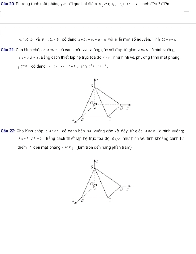 Phương trình mặt phầng ( 4) đi qua hai điểm C_(2;1;0); D(1;4;1) và cách đều 2 điểm
A(1;0;2) và B(1;2;-3) có dạng x+by+cz+d=0 với b là một số nguyên. Tính 5b+c+d. 
Câu 21: Cho hình chóp s. ABCD có cạnh bên sA vuông góc với đáy; tứ giác ABC D là hình vuông;
SA=AB=3. Bằng cách thiết lập hệ trục tọa độ 0xyz như hình vẽ, phương trình mặt phầng 
( SBC) có dạng: x+by+cz+d=0. Tính b^2+c^2+d^2. 
Câu 22: Cho hình chóp s. ABCD có cạnh bên sA vuông góc với đáy; tứ giác ABCD là hình vuông;
SA=3; AB=2. Bằng cách thiết lập hệ trục tọa độ 0xyz như hình vẽ, tính khoảng cánh từ 
điểm A đến mặt phầng (SCD). (làm tròn đến hàng phần trăm)