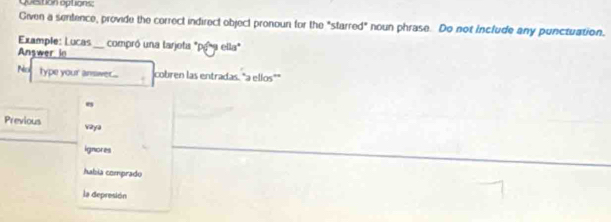 question options:
Given a sentence, provide the correct indirect object pronoun for the "starred" noun phrase. Do not include any punctuation.
Example: Lucas
Answer in _compró una tarjota "pg*a ella"
Palca type your answer... cobren las entradas. "a ellos""
e
Previous wy
ignores
habia comprado
la depresión