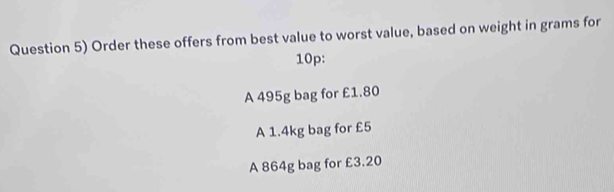 Question 5) Order these offers from best value to worst value, based on weight in grams for
10p : 
A 495g bag for £1.80
A 1.4kg bag for £5
A 864g bag for £3.20