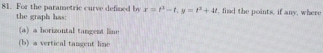 For the parametric curve defined by x=t^3-t, y=t^3+4t , find the points, if any, where 
the graph has: 
(a) a horizontal tangent line 
(b) a vertical tangent line