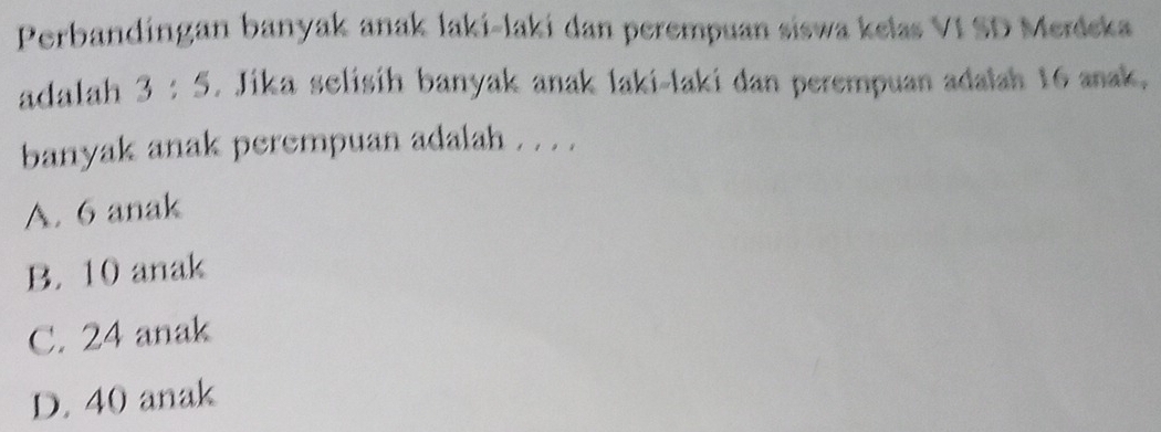 Perbandíngan banyak anak laki-laki dan perempuan siswa kelas VI SD Merdeka
adalah 3:5. Jika selisih banyak anak laki-laki dan perempuan adalah 16 anak.
banyak anak perempuan adalah . . . .
A. 6 anak
B. 10 anak
C. 24 anak
D. 40 anak