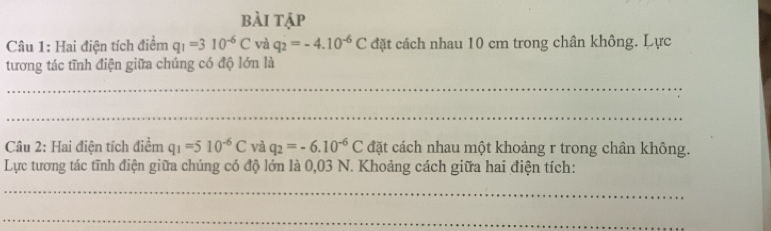 bài tập 
Câu 1: Hai điện tích điểm q_1=310^(-6)C và q_2=-4.10^(-6)C đặt cách nhau 10 cm trong chân không. Lực 
tương tác tĩnh điện giữa chúng có độ lớn là 
_ 
_ 
Câu 2: Hai điện tích điểm q_1=510^(-6)C và q_2=-6.10^(-6)C đặt cách nhau một khoảng r trong chân không. 
Lực tương tác tĩnh điện giữa chúng có độ lớn là 0,03 N. Khoảng cách giữa hai điện tích: 
_ 
_