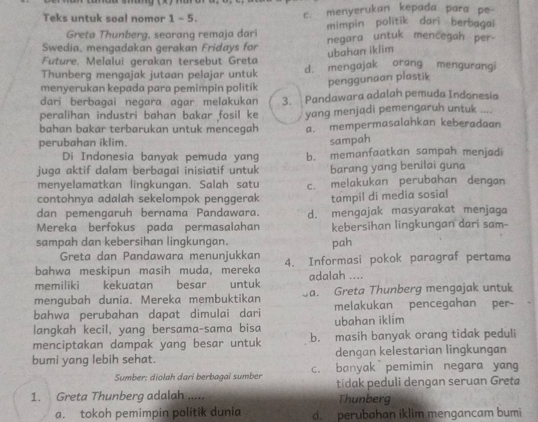 Teks untuk soal nomor 1 - 5. c. menyerukan kepada para pe-
mimpin politik dari berbagai
Greta Thunberg, seorang remaja dari negara untuk mencegah per-
Swedia, mengadakan gerakan Fridays for
ubahan iklim
Future. Melalui gerakan tersebut Greta
Thunberg mengajak jutaan pelajar untuk d. mengajak orang mengurangi
menyerukan kepada para pemimpin politik
penggunaan plastik
dari berbagai negara agar melakukan 3. Pandawara adalah pemuda Indonesia
peralihan industri bahan bakar fosil ke yang menjadi pemengaruh untuk ....
bahan bakar terbarukan untuk mencegah a. mempermasalahkan keberadaan
perubahan iklim. sampah
Di Indonesia banyak pemuda yang b. memanfaatkan sampah menjadi
juga aktif dalam berbagai inisiatif untuk
barang yang benilai guna
menyelamatkan lingkungan. Salah satu c. melakukan perubahan dengan
contohnya adalah sekelompok penggerak
tampil di media sosial
dan pemengaruh bernama Pandawara. d. mengajak masyarakat menjaga
Mereka berfokus pada permasalahan kebersihan lingkungan dari sam-
sampah dan kebersihan lingkungan. pah
Greta dan Pandawara menunjukkan
bahwa meskipun masih muda, mereka 4. Informasi pokok paragraf pertama
memiliki kekuatan besar untuk adalah ....
mengubah dunia. Mereka membuktikan a. Greta Thunberg mengajak untuk
melakukan pencegahan per-
bahwa perubahan dapat dimulai dari
langkah kecil, yang bersama-sama bisa ubahan iklim
menciptakan dampak yang besar untuk b. masih banyak orang tidak peduli
bumi yang lebih sehat. dengan kelestarian lingkungan
Sumber: diolah dari berbagai sumber c. banyak pemimin negara yang
tidak peduli dengan seruan Greta
1. Greta Thunberg adalah .....
Thunberg
a. tokoh pemimpin politik dunia d. perubahan iklim mengancam bumi