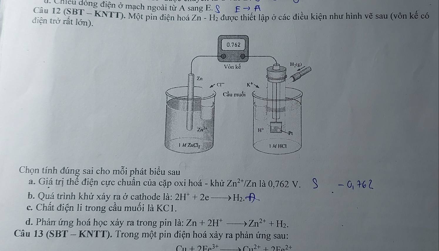 Chiều dòng điện ở mạch ngoài từ A sang E. & Eto A
Câu 12 (SBT - KNTT). Một pin điện hoá Zn-H_2 được thiết lập ở các điều kiện như hình vẽ sau (vôn kế có
điện trở rất lớn).
Chọn tính đúng sai cho mỗi phát biểu sau
a. Giá trị thể điện cực chuẩn của cặp oxi hoá - khử Zn^(2+) Zn là 0,762V.
b. Quá trình khử xảy ra ở cathode là: 2H^++2e to H_2.
c. Chất điện li trong cầu muối là KC1.
d. Phản ứng hoá học xảy ra trong pin là: Zn+2H^+to Zn^(2+)+H_2.
Câu 1 3(s BT − -KNTT ). Trong một pin điện hoá xảy ra phản ứng sau:
Cu+2Fe^(3+)to Cu^(2+)+2Fe^(2+)