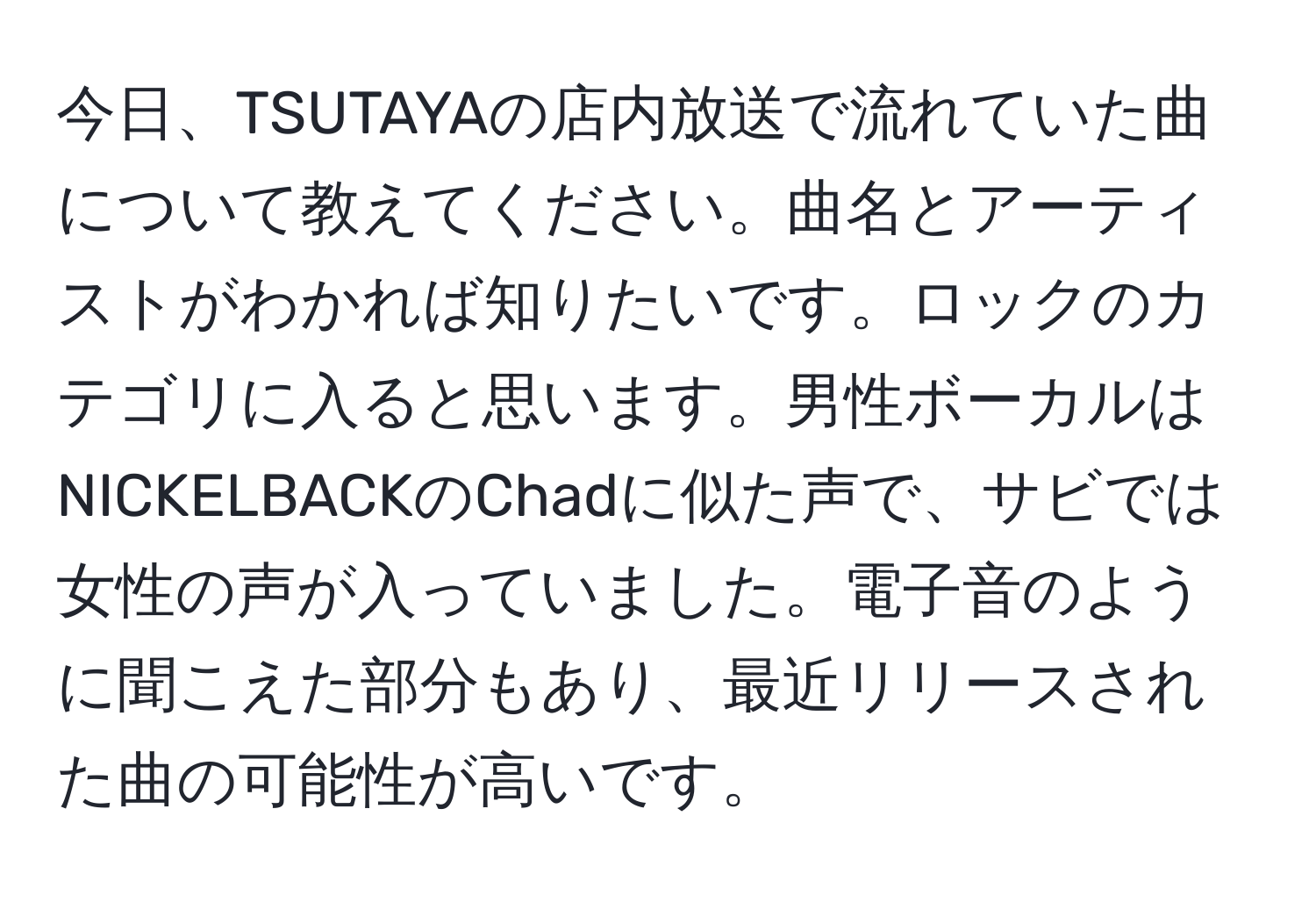 今日、TSUTAYAの店内放送で流れていた曲について教えてください。曲名とアーティストがわかれば知りたいです。ロックのカテゴリに入ると思います。男性ボーカルはNICKELBACKのChadに似た声で、サビでは女性の声が入っていました。電子音のように聞こえた部分もあり、最近リリースされた曲の可能性が高いです。