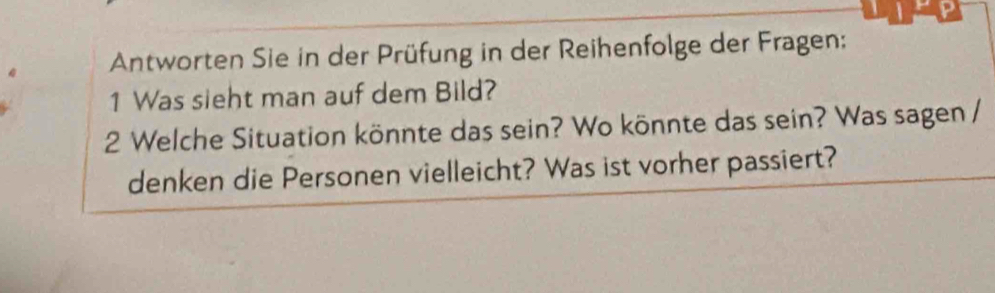 Antworten Sie in der Prüfung in der Reihenfolge der Fragen: 
1 Was sieht man auf dem Bild? 
2 Welche Situation könnte das sein? Wo könnte das sein? Was sagen / 
denken die Personen vielleicht? Was ist vorher passiert?