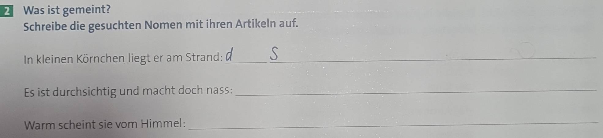 Was ist gemeint? 
Schreibe die gesuchten Nomen mit ihren Artikeln auf. 
In kleinen Körnchen liegt er am Strand:_ 
Es ist durchsichtig und macht doch nass:_ 
Warm scheint sie vom Himmel:_