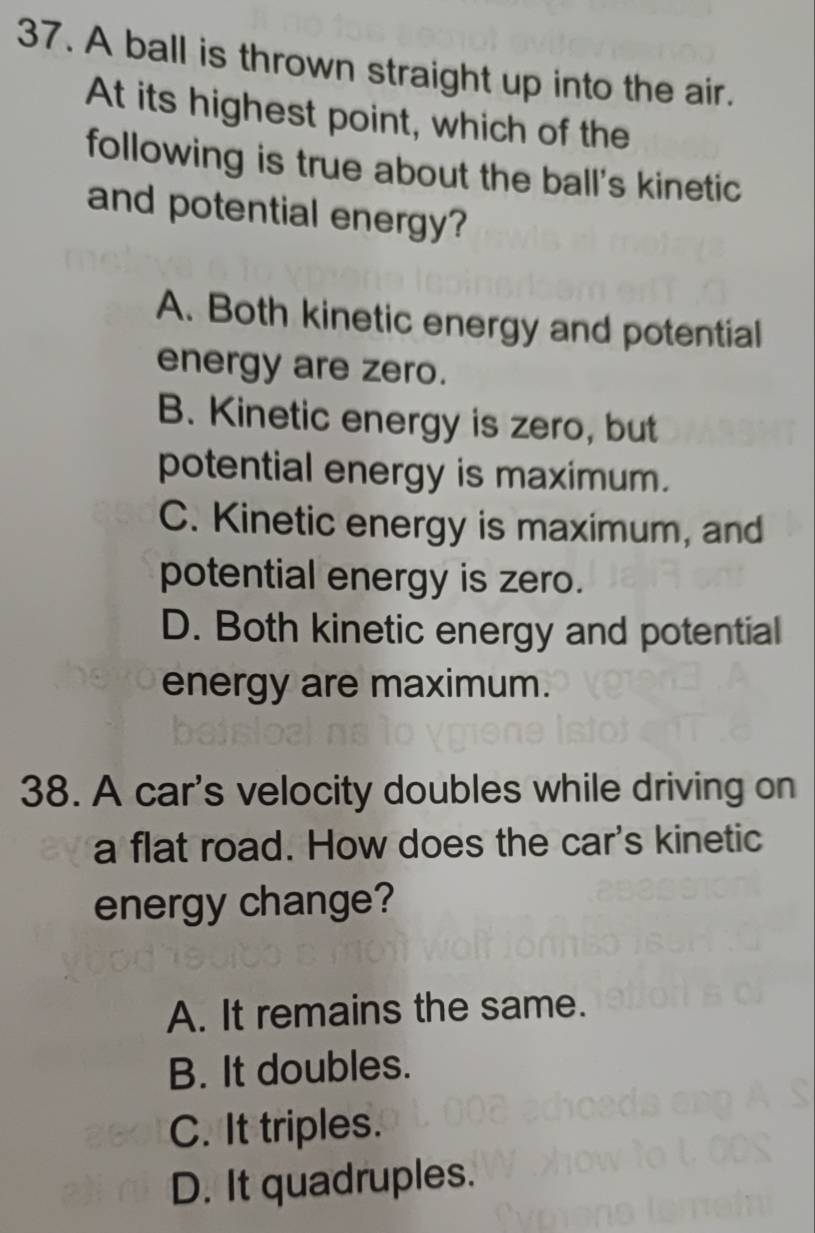 A ball is thrown straight up into the air.
At its highest point, which of the
following is true about the ball's kinetic
and potential energy?
A. Both kinetic energy and potential
energy are zero.
B. Kinetic energy is zero, but
potential energy is maximum.
C. Kinetic energy is maximum, and
potential energy is zero.
D. Both kinetic energy and potential
energy are maximum.
38. A car's velocity doubles while driving on
a flat road. How does the car's kinetic
energy change?
A. It remains the same.
B. It doubles.
C. It triples.
D. It quadruples.