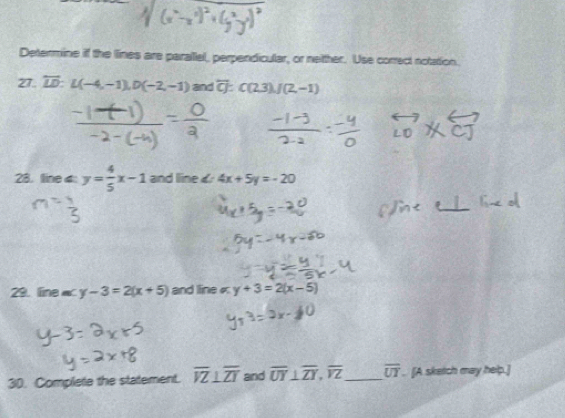 Determine if the lines are parallel, perpendicular, or netther. Use correct notation. 
27. overline LD : L(-4,-1), D(-2,-1) and overline CJ:C(2,3). J(2,-1)
28. line 4 y= 4/5 x-1 and line 4x+5y=-20
29. line« y-3=2(x+5) and line« y+3=2(x-5)
30. Complete the statement. overline VZ⊥ overline ZT and overline UY⊥ overline ZY, overline VZ _ overline UT. [A sketch may help.]