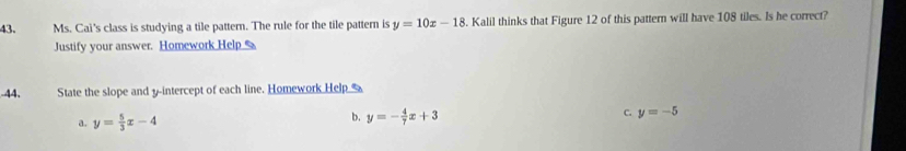 Ms. Cai's class is studying a tile pattern. The rule for the tile pattern is y=10x-18 8. Kalil thinks that Figure 12 of this pattern will have 108 tiles. Is he correct? 
Justify your answer. Homework Help _ 
-44. State the slope and y-intercept of each line. Homework Help 
a. y= 5/3 x-4
b. y=- 4/7 x+3 C. y=-5