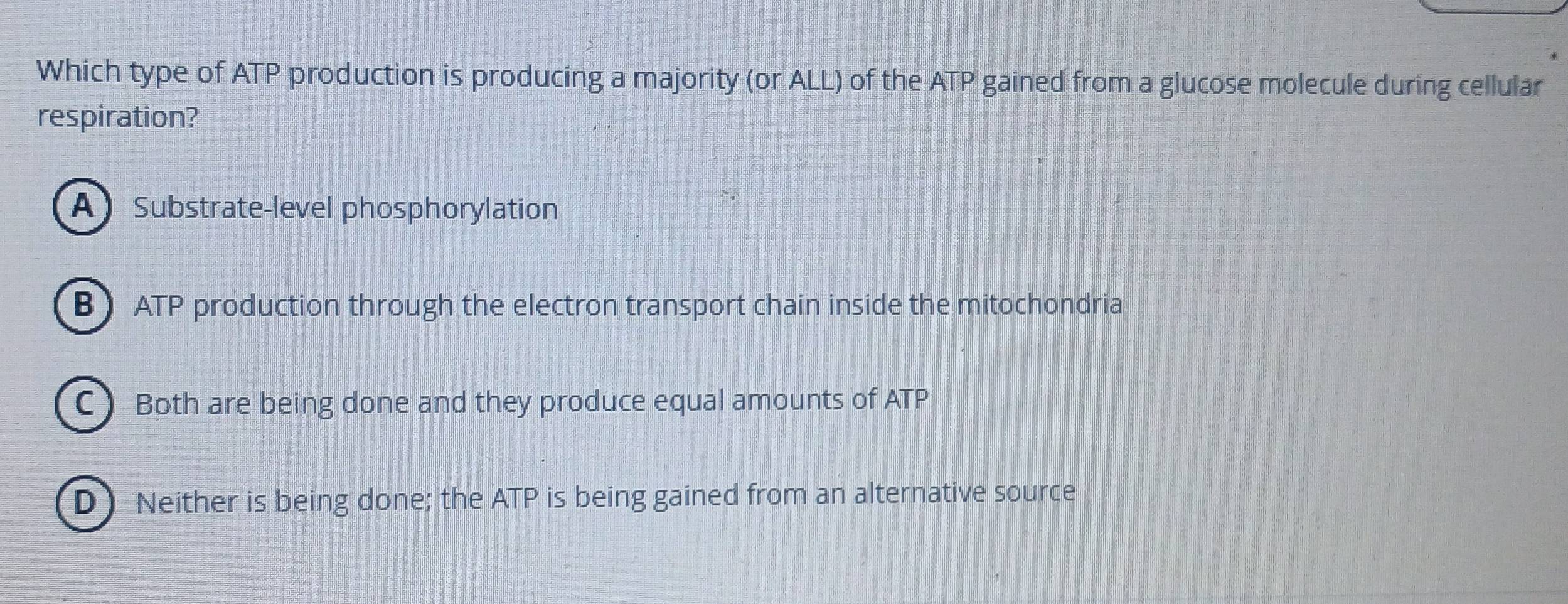 Which type of ATP production is producing a majority (or ALL) of the ATP gained from a glucose molecule during cellular
respiration?
A Substrate-level phosphorylation
B ATP production through the electron transport chain inside the mitochondria
C Both are being done and they produce equal amounts of ATP
D) Neither is being done; the ATP is being gained from an alternative source