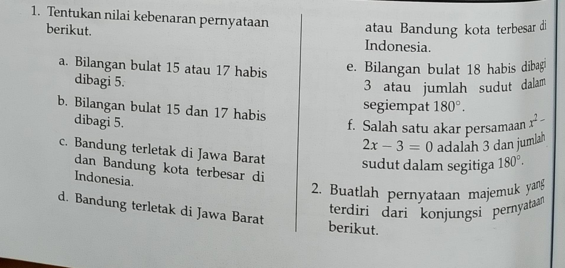 Tentukan nilai kebenaran pernyataan 
berikut. atau Bandung kota terbesar di 
Indonesia. 
a. Bilangan bulat 15 atau 17 habis 
e. Bilangan bulat 18 habis dibagi 
dibagi 5. 
3 atau jumlah sudut dalam 
segiempat 180°. 
b. Bilangan bulat 15 dan 17 habis 
dibagi 5. x^2-
f. Salah satu akar persamaan
2x-3=0 adalah 3 dan jumlah 
c. Bandung terletak di Jawa Barat 
sudut dalam segitiga 180°. 
dan Bandung kota terbesar di 
Indonesia. 
2. Buatlah pernyataan majemuk yang 
terdiri dari konjungsi pernyataan 
d. Bandung terletak di Jawa Barat 
berikut.