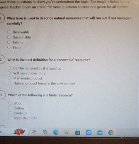 swer these questions to show you've understood the topic. The result is linked to the
gress Tracker. Score an amber for most questions correct, or a green for all correct.
What term is used to describe natural resources that will run out if not managed
carefully?
Renewable
Sustainable
Infinite
Finite
2 ) What is the best definition for a ‘renewable’ resource?
Can be replaced as it is used up
Will run out over time
Man-made product
Natural product found in the environment
3 ) Which of the following is a finite resource?
Wood
Cotton
Crude oil
Solar electricity