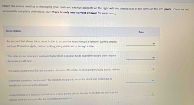 Match the terms relating to managing your cash and savings accounts on the right with the descriptions of the terms on the left. (Note: These are not 
necessarily complete definitions, but there is only one correct answer for each term.) 
Description 
Term 
An account that allows the account holder to access the funds through a variety of banking options 
such as ATM withdrawals, online banking, using debit card or through a teller. 
_ 
_ 
This refers to an insurance program that protects depositor funds against the failure of the insured 
depository institution. 
The name given to the interest earned on the sum of the initial deposit and previously eared interest._ 
_ 
Under this condition, banks return the check to the party to whom the check was written due to 
insufficient balance in the account. 
A deposit held in a financial institution for a fixed period of time. Usually depositors can withdraw the_ 
money from the account after the committed time period.