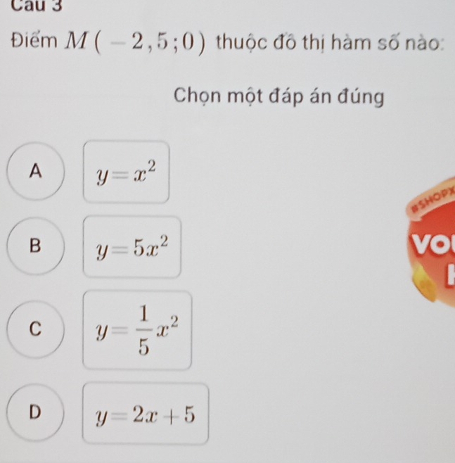 Cau 3
Điểm M(-2,5;0) thuộc đô thị hàm số nào:
Chọn một đáp án đúng
A y=x^2
#SHOPX
B y=5x^2
vo
C y= 1/5 x^2
D y=2x+5