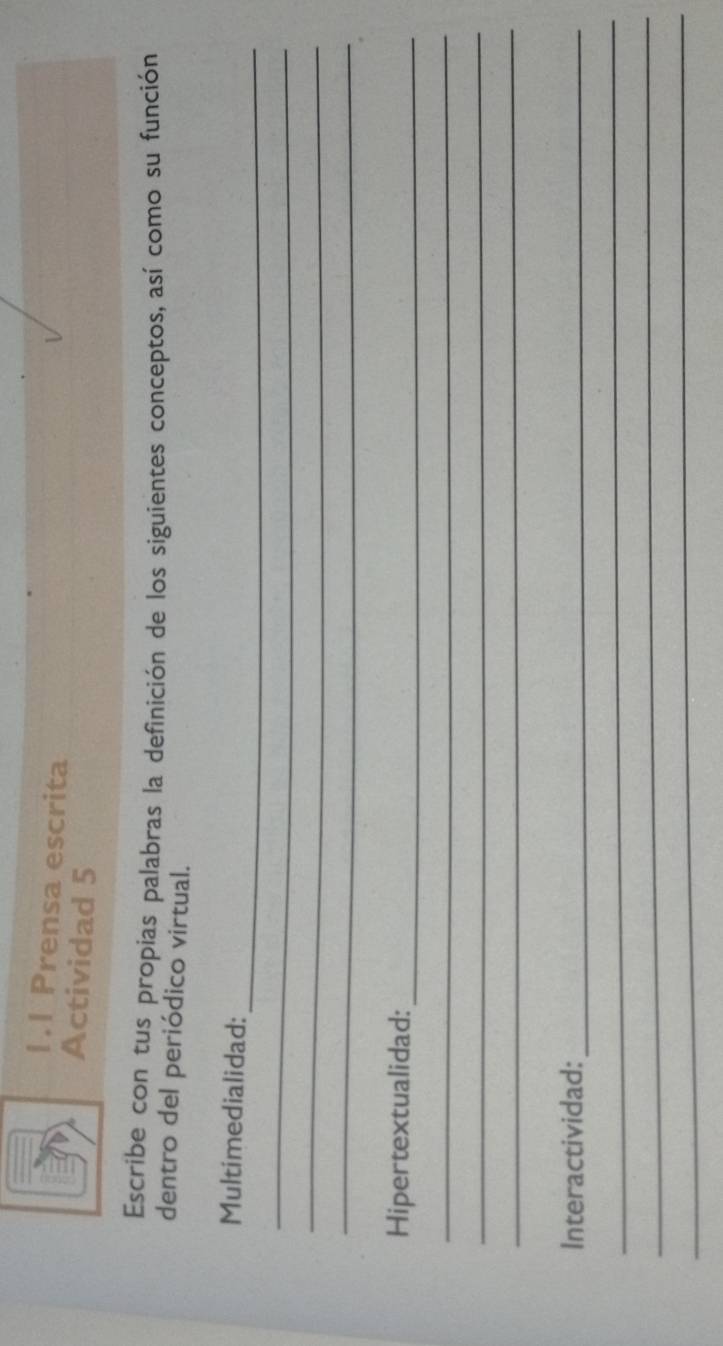 1.1 Prensa escrita 
Actividad 5 
Escribe con tus propias palabras la definición de los siguientes conceptos, así como su función 
dentro del periódico virtual. 
_ 
Multimedialidad: 
_ 
_ 
_ 
Hipertextualidad:_ 
_ 
_ 
_ 
Interactividad:_ 
_ 
_ 
_