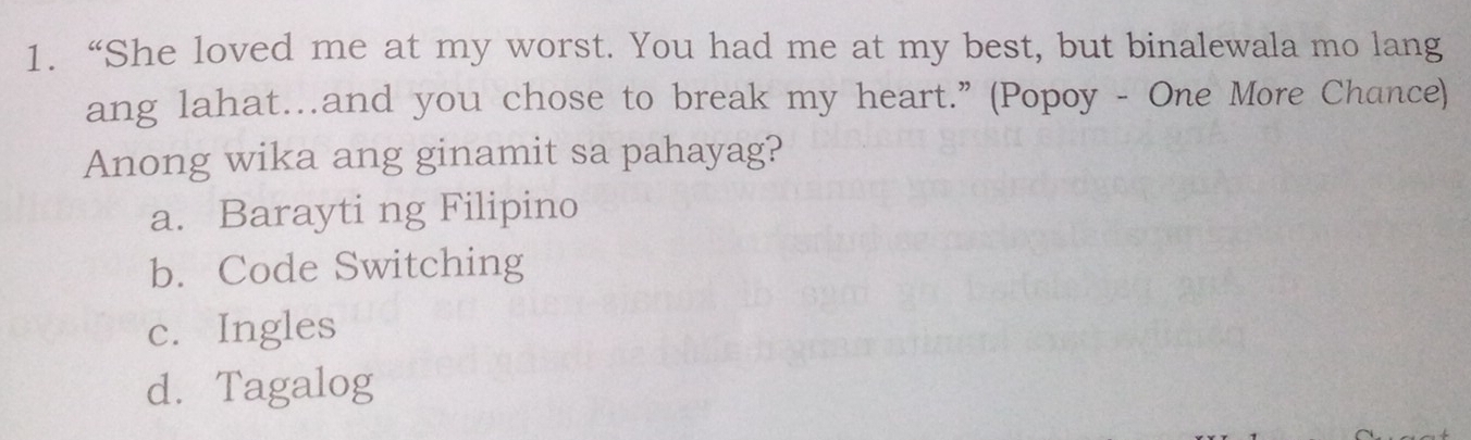 “She loved me at my worst. You had me at my best, but binalewala mo lang
ang lahat…and you chose to break my heart.” (Popoy - One More Chance)
Anong wika ang ginamit sa pahayag?
a. Barayti ng Filipino
b. Code Switching
c. Ingles
d.Tagalog