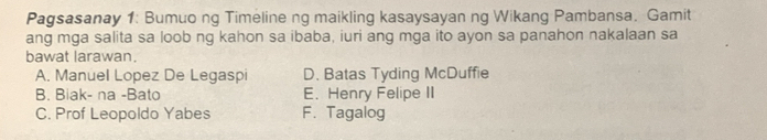 Pagsasanay 1: Bumuo ng Timeline ng maikling kasaysayan ng Wikang Pambansa. Gamit
ang mga salita sa loob ng kahon sa ibaba, iuri ang mga ito ayon sa panahon nakalaan sa
bawat larawan.
A. Manuel Lopez De Legaspi D. Batas Tyding McDuffie
B. Biak- na -Bato E. Henry Felipe II
C. Prof Leopoldo Yabes F. Tagalog