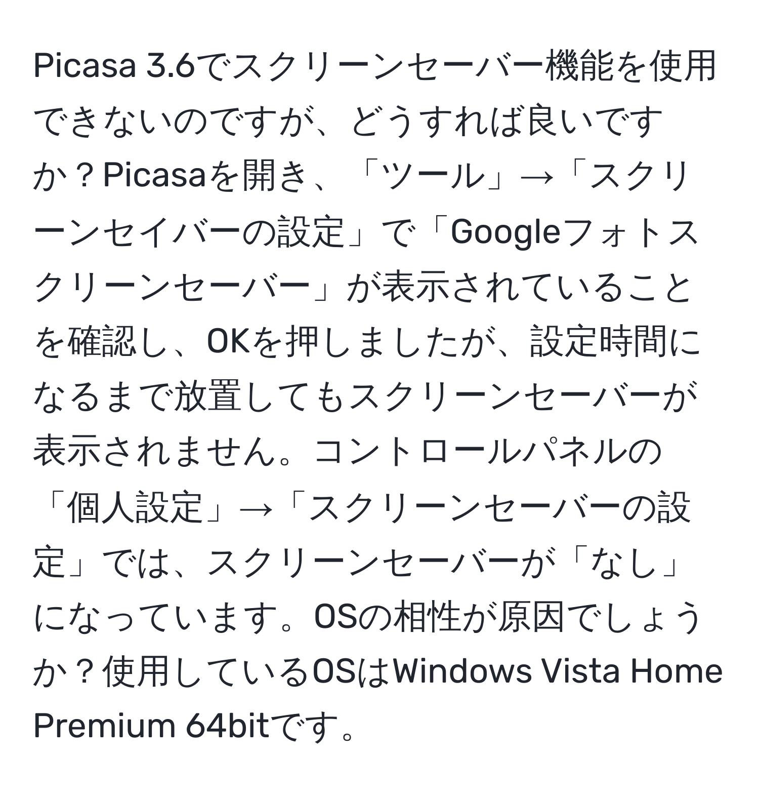 Picasa 3.6でスクリーンセーバー機能を使用できないのですが、どうすれば良いですか？Picasaを開き、「ツール」→「スクリーンセイバーの設定」で「Googleフォトスクリーンセーバー」が表示されていることを確認し、OKを押しましたが、設定時間になるまで放置してもスクリーンセーバーが表示されません。コントロールパネルの「個人設定」→「スクリーンセーバーの設定」では、スクリーンセーバーが「なし」になっています。OSの相性が原因でしょうか？使用しているOSはWindows Vista Home Premium 64bitです。