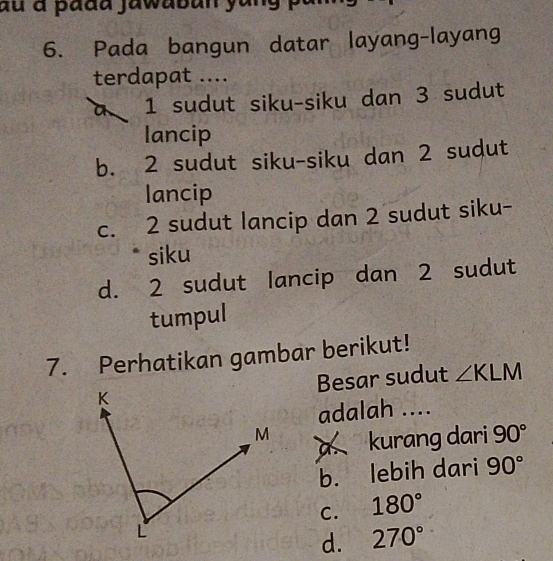 du à padd jawaban yung 
6. Pada bangun datar layang-layang
terdapat ....
a 1 sudut siku-siku dan 3 sudut
lancip
b. 2 sudut siku-siku dan 2 sudut
lancip
c. 2 sudut lancip dan 2 sudut siku-
siku
d. 2 sudut lancip dan 2 sudut
tumpul
7. Perhatikan gambar berikut!
Besar sudut ∠ KLM
adalah ....
a kurang dari 90°
b. lebih dari 90°
C. 180°
d. 270°