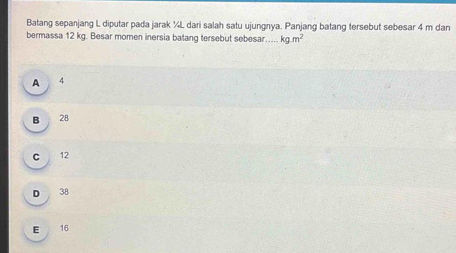 Batang sepanjang L diputar pada jarak ¼L dari salah satu ujungnya. Panjang batang tersebut sebesar 4 m dan
bermassa 12 kg. Besar momen inersia batang tersebut sebesar_ kg.m^2
A 4
B 28
C 12
D 38
E 16