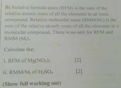 Relative formula mass (RFM) is the sum of the 
relative atomic mass of all the elements in an ionic 
compound. Relative molecular mass (RMM/Mạ) is the 
sum of the relative atomłc mass of all the elements in a 
molecular compound. There is no unit for RFM and
RMM (M_r). 
Calculate the; 
i. RFM of Mg(NO_3)_2 [2] 
ii. RMM/M, of H_2SO_4 [2] 
(Show full working out)