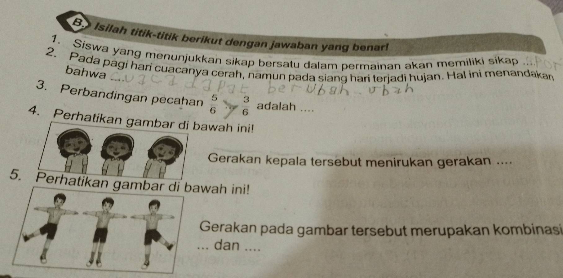 Isilah titik-titik berikut dengan jawaban yang benar! 
1. Siswa yang menunjukkan sikap bersatu dalam permainan akan memiliki sikap 
2. Pada pagi hari cuacanya cerah, namun pada siang hari terjadi hujan. Hal ini menandakan 
bahwa 
3. Perbandingan pecahan  5/6   3/6  adalah .... 
4. Perhatikan gambar di bawah ini! 
Gerakan kepala tersebut menirukan gerakan .... 
5. Perhatikanwah ini! 
Gerakan pada gambar tersebut merupakan kombinasi 
dan ....