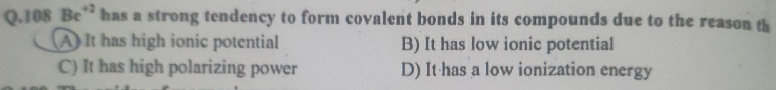 108 Be^(+2) has a strong tendency to form covalent bonds in its compounds due to the reason th
A It has high ionic potential B) It has low ionic potential
C) It has high polarizing power D) It has a low ionization energy