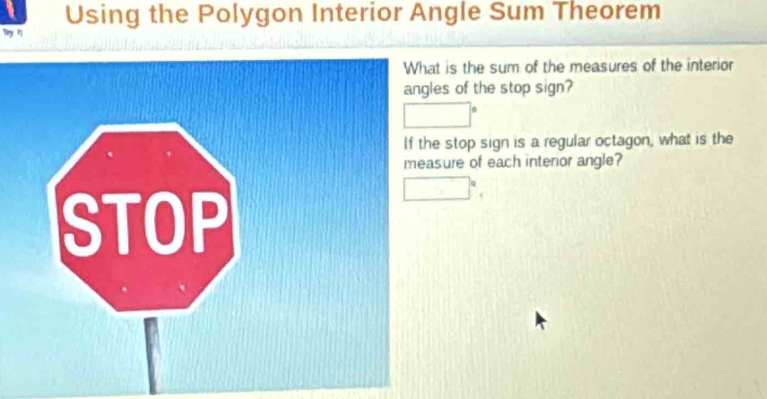 Using the Polygon Interior Angle Sum Theorem 
w 1 
t is the sum of the measures of the interior 
es of the stop sign? 
stop sign is a regular octagon, what is the 
sure of each interior angle?