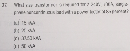 What size transformer is required for a 240V, 100A, single-
phase noncontinuous load with a power factor of 85 percent?
(a) 15 kVA
(b) 25 kVA
(c) 37.50 kVA
(d) 50 kVA