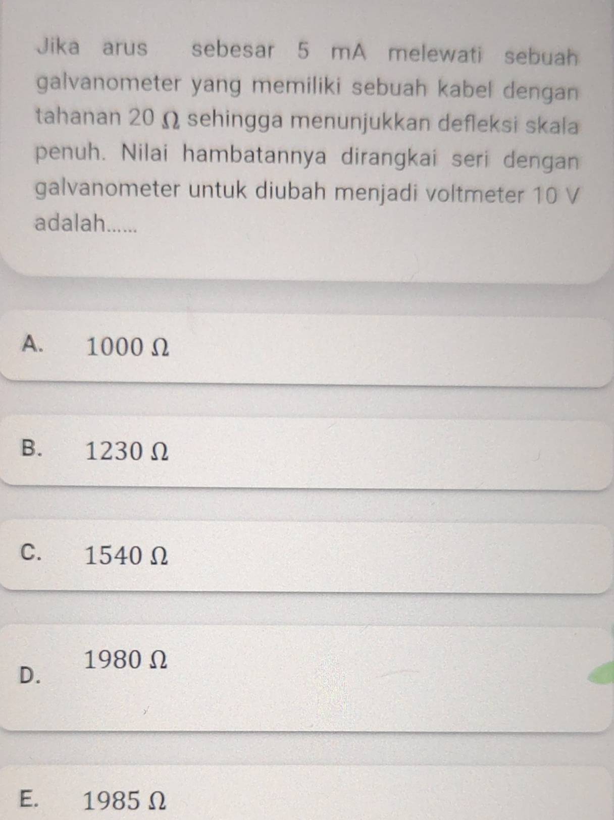 Jika arus sebesar 5 mA melewati sebuah
galvanometer yang memiliki sebuah kabel dengan 
tahanan 20 Ω sehingga menunjukkan defleksi skala
penuh. Nilai hambatannya dirangkai seri dengan
galvanometer untuk diubah menjadi voltmeter 10 V
adalah......
A. 1000 Ω
B. 1230 Ω
C. 1540 Ω
1980 Ω
D.
E. 1985 Ω