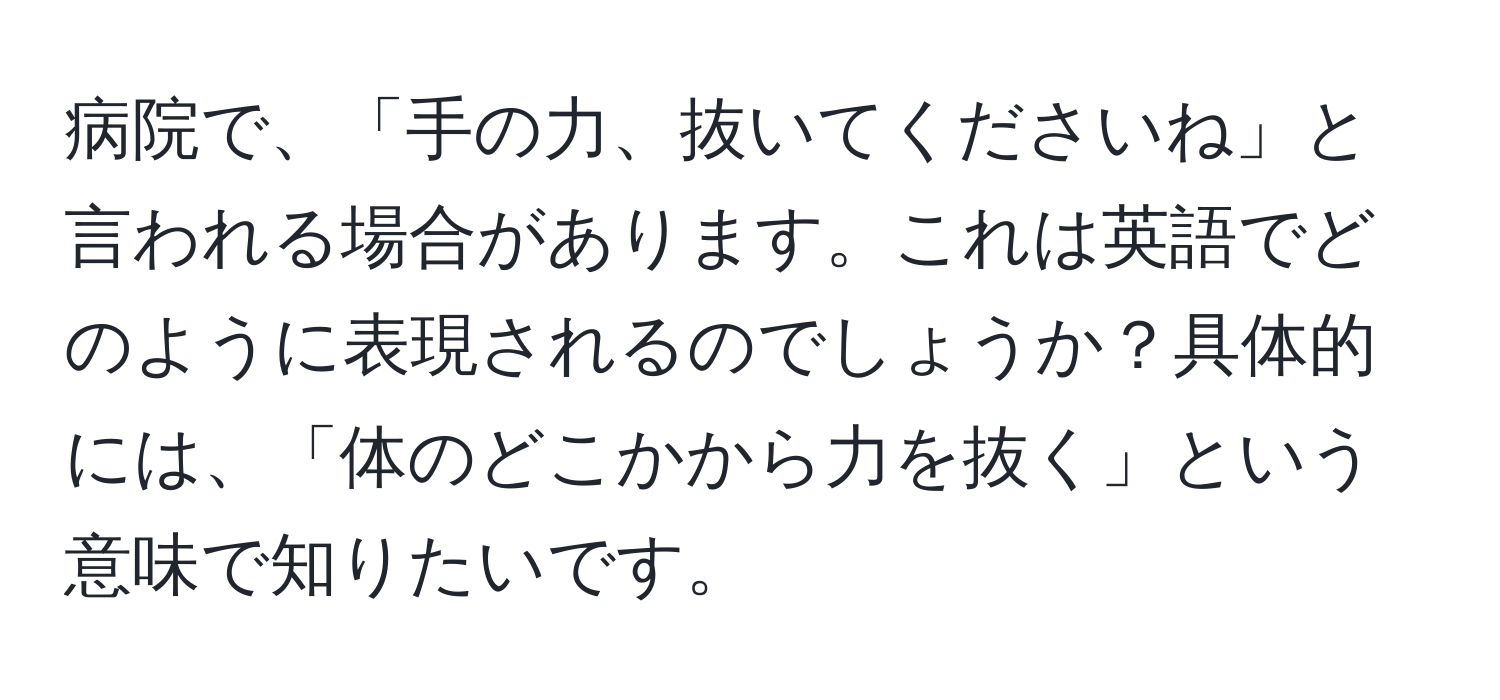 病院で、「手の力、抜いてくださいね」と言われる場合があります。これは英語でどのように表現されるのでしょうか？具体的には、「体のどこかから力を抜く」という意味で知りたいです。