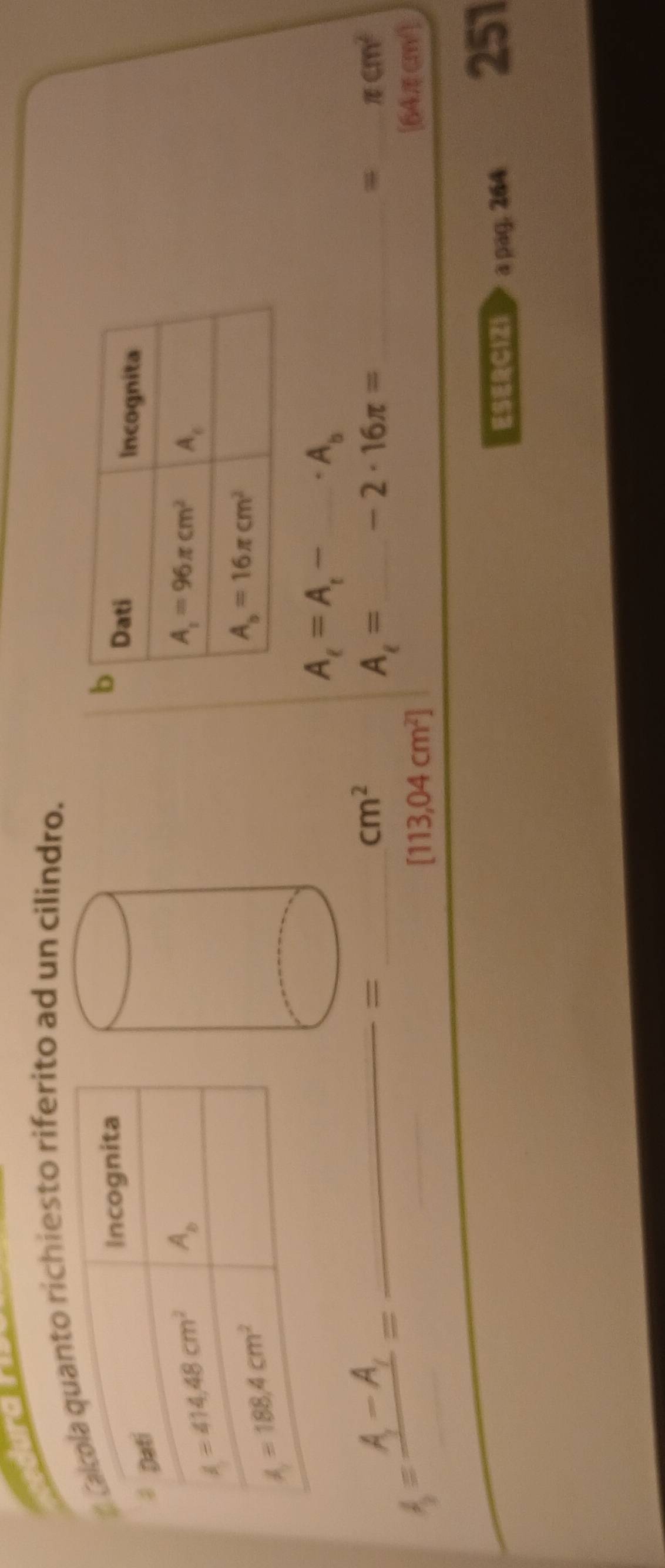 richiesto riferito ad un cilindro.
A_t=A_t- _ * A_b
__ A=frac A_1-A_1=
_=
cm^2
A_i= _ -2· 16π = _
_ π cm^2
[113,04cm^2]
[64πcm/]
C121 > a pag. 264
251