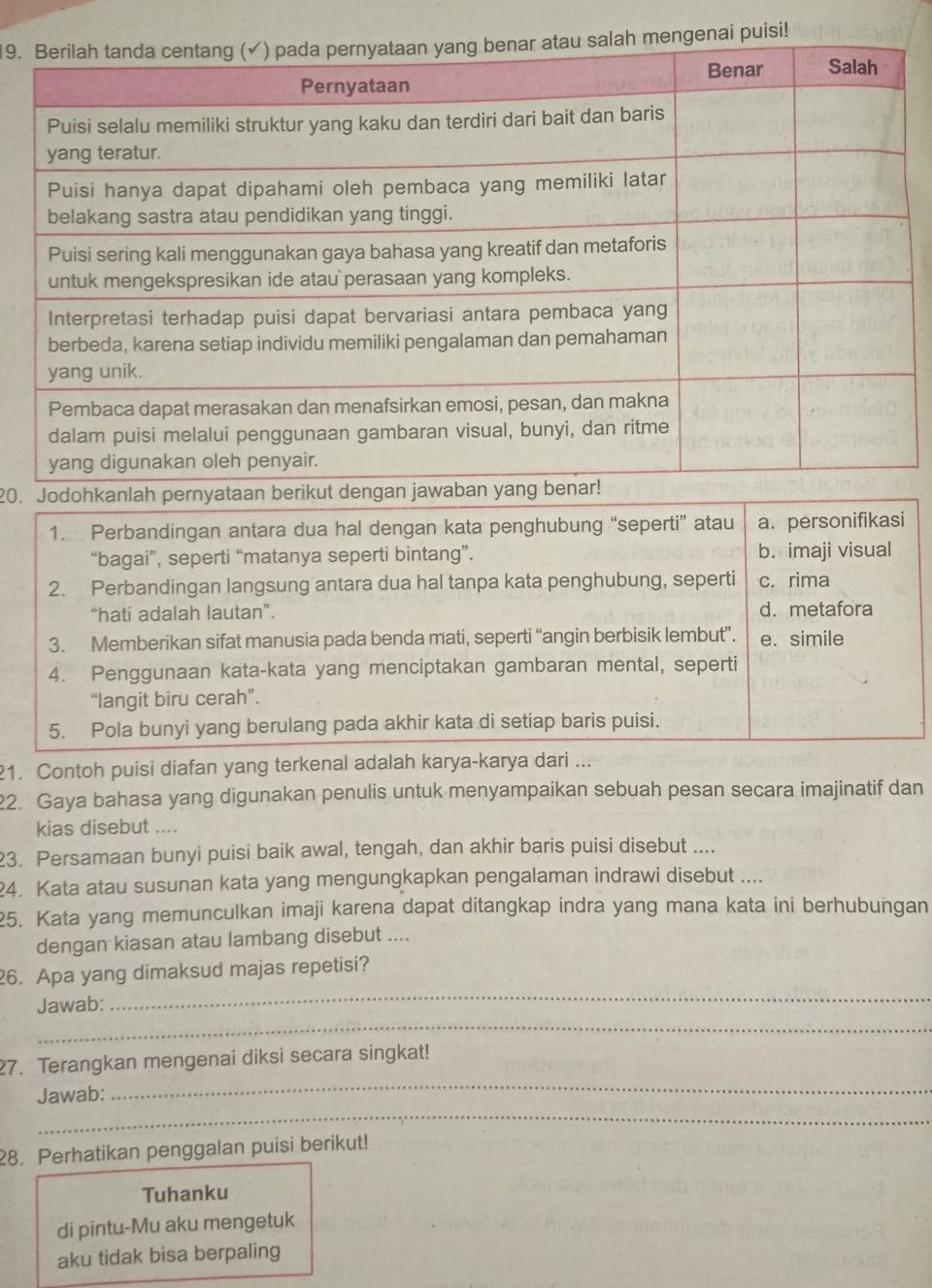 ai puisi!
20.
1. Perbandingan antara dua hal dengan kata penghubung “seperti” atau a. personifikasi
“bagai”, seperti “matanya seperti bintang”. b. imaji visual
2. Perbandingan langsung antara dua hal tanpa kata penghubung, seperti c. rima
“hati adalah lautan”. d. metafora
3. Memberikan sifat manusia pada benda mati, seperti “angin berbisik lembut”. e. simile
4. Penggunaan kata-kata yang menciptakan gambaran mental, seperti
“langit biru cerah”.
5. Pola bunyi yang berulang pada akhir kata di setiap baris puisi.
1. Contoh puisi diafan yang terkenal adalah karya-karya dari ...
2. Gaya bahasa yang digunakan penulis untuk menyampaikan sebuah pesan secara imajinatif dan
kias disebut ....
23. Persamaan bunyi puisi baik awal, tengah, dan akhir baris puisi disebut ....
24. Kata atau susunan kata yang mengungkapkan pengalaman indrawi disebut ....
25. Kata yang memunculkan imaji karena dapat ditangkap indra yang mana kata ini berhubungan
dengan kiasan atau lambang disebut ....
_
26. Apa yang dimaksud majas repetisi?
_
Jawab:
27. Terangkan mengenai diksi secara singkat!
_
Jawab:
_
28. Perhatikan penggalan puisi berikut!
Tuhanku
di pintu-Mu aku mengetuk
aku tidak bisa berpaling