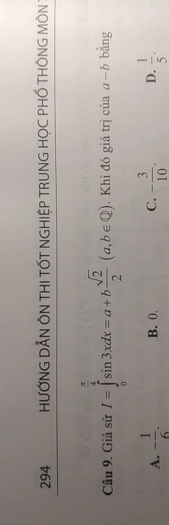294 HƯỚNG DẢN ÔN THI TỐT NGHIỆP TRUNG HỌC PHỐ THÔNG MÔN 
Câu 9. Giả sử I=∈tlimits _0^((frac π)4)sin 3xdx=a+b sqrt(2)/2 (a,b∈ Q). Khi đó giá trị của 、 a-b bǎng
A. - 1/6 . B. 0. C. - 3/10 .  1/5 . 
D.