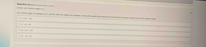 Question B(Multiple Chaice Worth 5 points)
(Interior and Exterior Angles LC)
p
One interior angle of a trangle is 45° , and the other two angles are congruent. Choose the equation that could be used to deteemine the degree -measare of one of the congrvent angles
r+45=180
x-45=90
sqrt(x)+9=1+4°
2x-45=90