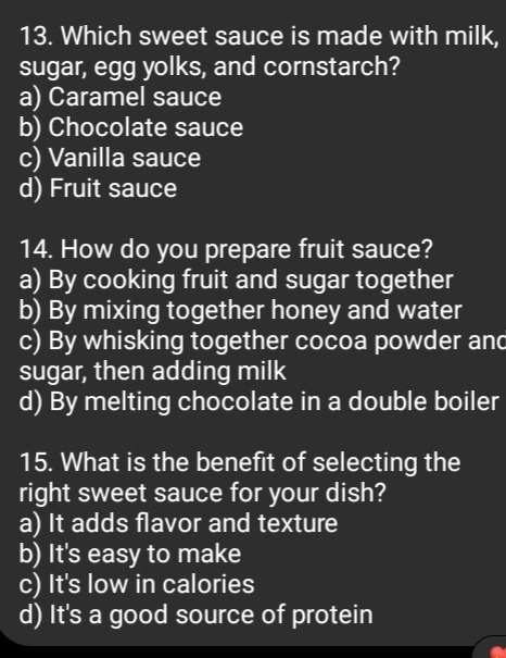 Which sweet sauce is made with milk,
sugar, egg yolks, and cornstarch?
a) Caramel sauce
b) Chocolate sauce
c) Vanilla sauce
d) Fruit sauce
14. How do you prepare fruit sauce?
a) By cooking fruit and sugar together
b) By mixing together honey and water
c) By whisking together cocoa powder and
sugar, then adding milk
d) By melting chocolate in a double boiler
15. What is the benefit of selecting the
right sweet sauce for your dish?
a) It adds flavor and texture
b) It's easy to make
c) It's low in calories
d) It's a good source of protein