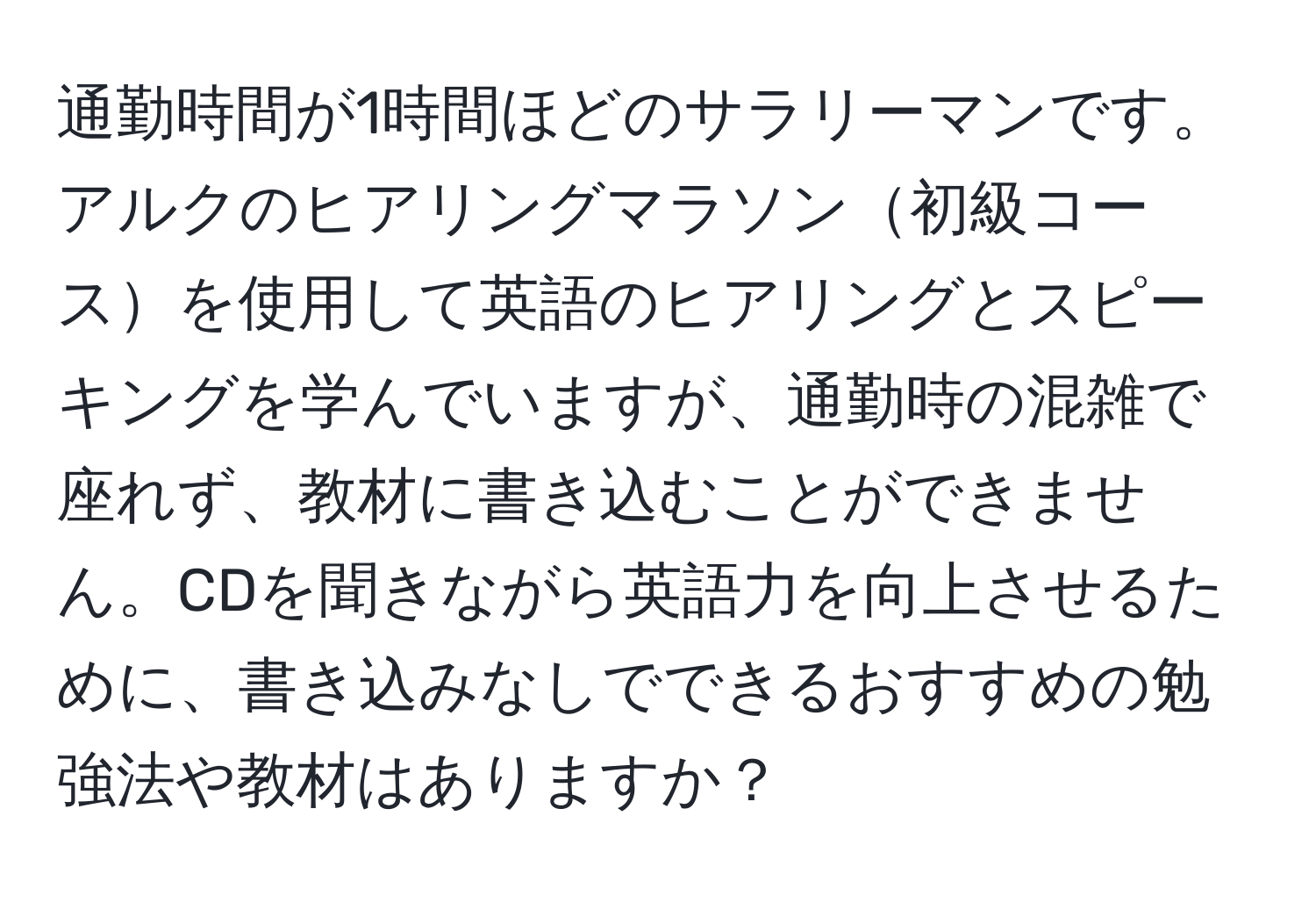 通勤時間が1時間ほどのサラリーマンです。アルクのヒアリングマラソン初級コースを使用して英語のヒアリングとスピーキングを学んでいますが、通勤時の混雑で座れず、教材に書き込むことができません。CDを聞きながら英語力を向上させるために、書き込みなしでできるおすすめの勉強法や教材はありますか？