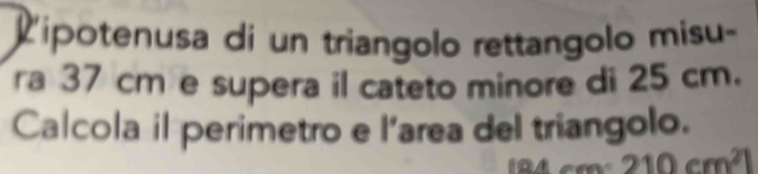 Lipotenusa di un triangolo rettangolo misu- 
ra 37 cm e supera il cateto minore di 25 cm. 
Calcola il perimetro e 1° area del triangolo.
210cm^21