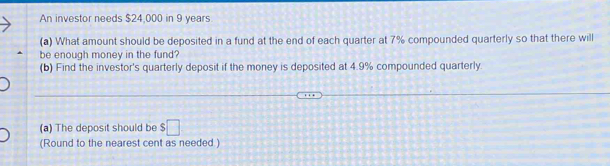 An investor needs $24,000 in 9 years
(a) What amount should be deposited in a fund at the end of each quarter at 7% compounded quarterly so that there will 
be enough money in the fund? 
(b) Find the investor's quarterly deposit if the money is deposited at 4.9% compounded quarterly. 
(a) The deposit should be $□
(Round to the nearest cent as needed )