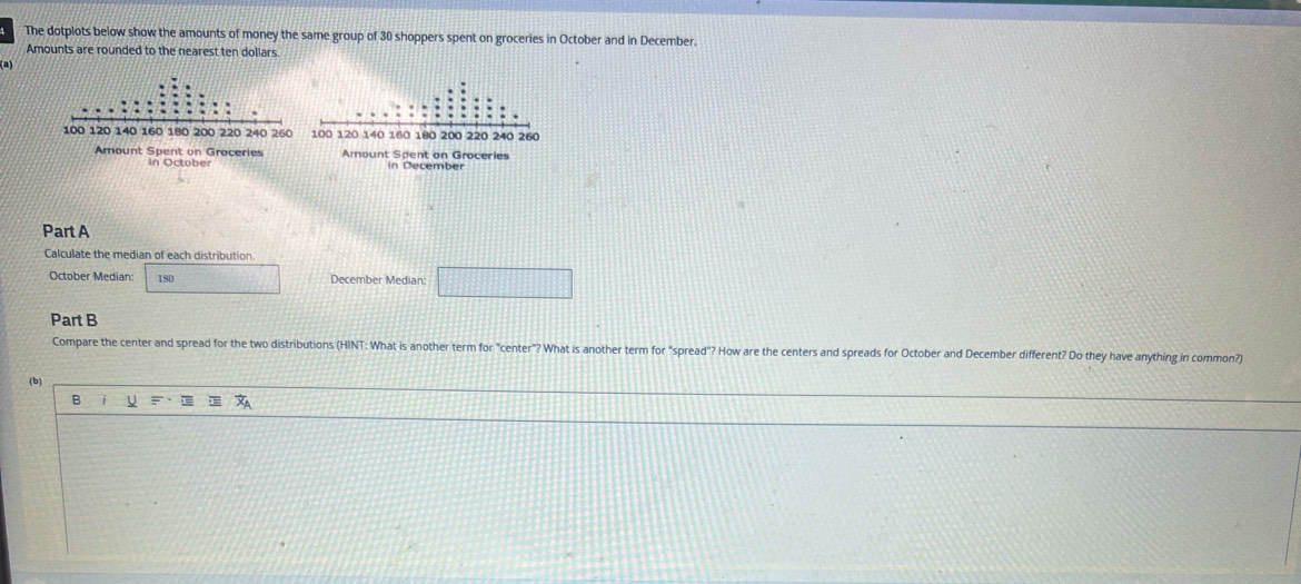 The dotplots below show the amounts of money the same group of 30 shoppers spent on groceries in October and in December. 
Amounts are rounded to the nearest ten dollars. 
In October 
Part A 
Calculate the median of each distribution 
October Median: 180 December Median: 
Part B 
Compare the center and spread for the two distributions (HINT: What is another term for "center"? What is another term for "spread"? How are the centers and spreads for October and December different? Do they have anything in common? 
(b) 
B