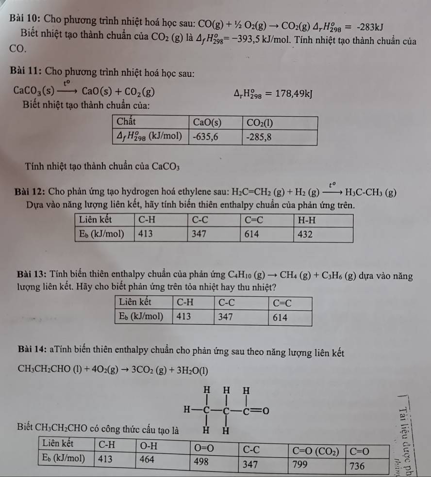 Cho phương trình nhiệt hoá học sau: CO(g)+1/2O_2(g)to CO_2(g)△ _rH_(298)^o=-283kJ
Biết nhiệt tạo thành chuẩn của CO_2(g) là △ _fH_(298)^o=-393, ,5 kJ/mol. Tính nhiệt tạo thành chuẩn của
CO.
* Bài 11: Cho phương trình nhiệt hoá học sau:
CaCO_3(s)xrightarrow t^oCaO(s)+CO_2(g)
△ _rH_(298)^o=178,49kJ
Biết nhiệt tạo thành chuẩn của:
Tính nhiệt tạo thành chuẩn của CaCO_3
Bài 12: Cho phản ứng tạo hydrogen hoá ethylene sau: H_2C=CH_2(g)+H_2(g)xrightarrow t^oH_3C-CH_3(g)
Dựa vào năng lượng liên kết, hãy tính biến thiên enthalpy chuẩn của phản ứng trên.
Bài 13: Tính biến thiên enthalpy chuẩn của phản ứng C_4H_10(g)to CH_4(g)+C_3H_6(g) dựa vào năng
lượng liên kết. Hãy cho biết phản ứng trên tỏa nhiệt hay thu nhiệt?
Bài 14: aTính biến thiên enthalpy chuẩn cho phản ứng sau theo năng lượng liên kết
CH_3CH_2CHO(l)+4O_2(g)to 3CO_2(g)+3H_2O(l)
Biết CH_3CH_2CHO có công thức cấu tạo là
H-C-C-C=0