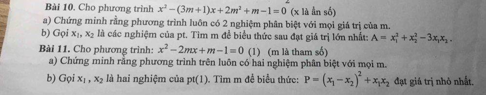 Cho phương trình x^2-(3m+1)x+2m^2+m-1=0 (x là ần số) 
a) Chứng minh rằng phương trình luôn có 2 nghiệm phân biệt với mọi giá trị của m. 
b) Gọi x_1, x_2 là các nghiệm của pt. Tìm m đề biểu thức sau đạt giá trị lớn nhất: A=x_1^(2+x_2^2-3x_1)x_2. 
Bài 11. Cho phương trình: x^2-2mx+m-1=0 (1) (m là tham số) 
a) Chứng minh rằng phương trình trên luôn có hai nghiệm phân biệt với mọi m. 
b) Gọi x_1, x_2 là hai nghiệm của pt(1). 0. Tìm m đề biểu thức: P=(x_1-x_2)^2+x_1x_2 đạt giá trị nhỏ nhất.