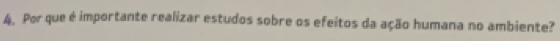 Por que é importante realizar estudos sobre os efeitos da ação humana no ambiente?
