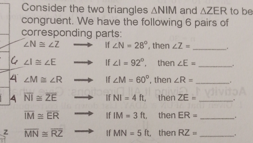 Consider the two triangles △ NIM and △ ZER to be 
congruent. We have the following 6 pairs of 
corresponding parts: 
If ∠ N=28°
∠ N≌ ∠ Z , then ∠ Z= _ 
. 
If ∠ I=92°,
∠ I≌ ∠ E then ∠ E= _ 
. 
4 ∠ M≌ ∠ R , then ∠ R= _ 
If ∠ M=60°. 
If NI=4ft, 
A overline NI≌ overline ZE then ZE= _ 
.
overline IM≌ overline ER
If IM=3ft, , then ER= _ 
.
overline MN≌ overline RZ , then RZ= _ 
If MN=5ft.