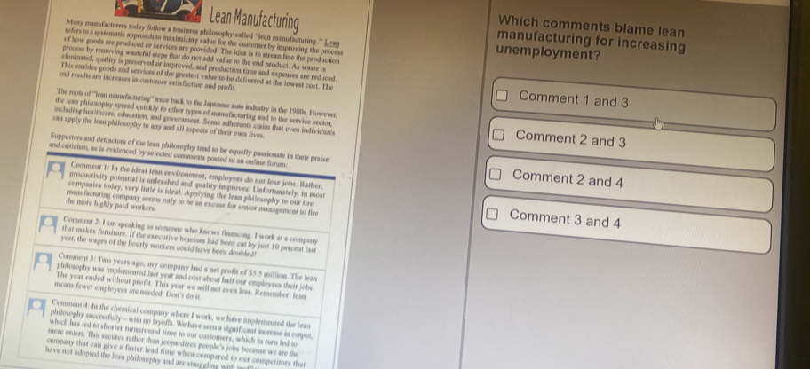 Which comments blame lean
Lean Manufacturing manufacturing for increasing
Many manufacturers today follow a businesa philosophy called 'lean manufacturing.' Lean unemployment?
refers to a systematic approach to maximizing value for the cuatomer by improving the process
of how goods are produced or services are provided. The idea is to streamline the production
process by removing wasteful steps that do not add value to the end product. As waste is
eliminated, quality is preserved or improved, and production time and expenses are reduced.
This enables goods and services of the greatest value to be delivered at the lowest cost. The Comment 1 and 3
end revults are increases in customer satisfaction and profit.
The roots of '''Iean manufacturing'' trace back to the Japtnese auto industry in the 1980s. However,
the lean philosophy spread quickly to other types of manufacturing and to the service sector, Comment 2 and 3
including healtheare, education, and goverament. Some adherents claim that even individuals
can apply the lean philosophy to any and all aspects of their own lives.
Supporters and detractors of the lean philosophy tend to be equally passionate in their praise
and criticism, as is evidenced by selected comments posted to an online foram: Comment 2 and 4
Comment 1: In the ideal lean environment, employees do not lose jobs. Rather,
productivity potential is unleashed and quality improves. Unfortunately, in most
companies today, very little is ideal. Applying the lean philosophy to our tire Comment 3 and 4
mansfacturing company seems only to be an excuse for senior management to fire
the more highly paid workers.
Comment 2: I am speaking as someone who knows financing. I work at a company
that makes forniture. If the executive bonuses had been cut by just 10 peroent last
year, the wages of the hourly workers could have been doubled!
Comment 3: Two years ago, my company had a net profit of $5.5 million. The lean
Q philosophy was implemented last year and cost about half our employees their jobs
The year ended without profit. This year we will net even less. Remember: lean
means fewer employees are needed. Don't do it.
Comment 4: In the chemical company where I work, we have implemented the lean
philosophy successfully - with no layoffs. We have seen a significant increase in output
which has led to shorter turnaround time to our customers, which in turn led to
more orders. This secures rather than jeopardizes people's jobs because we are the
company that can give a faster lead time when compared to our competitors that
have not adopted the lean philosophy and are straggling with i